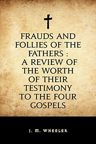 Read online Frauds and Follies of the Fathers : A Review of the Worth of Their Testimony to the Four Gospels - J. M. Wheeler | PDF