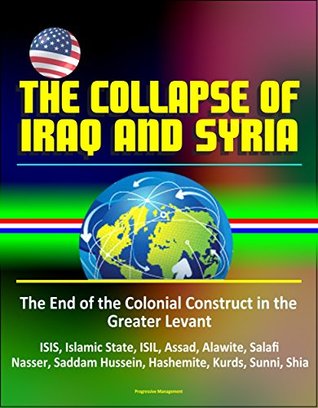 Read online The Collapse of Iraq and Syria: The End of the Colonial Construct in the Greater Levant - ISIS, Islamic State, ISIL, Assad, Alawite, Salafi, Nasser, Saddam Hussein, Hashemite, Kurds, Sunni, Shia - U.S. Government file in PDF