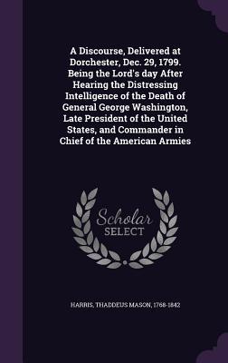 Download A Discourse, Delivered at Dorchester, Dec. 29, 1799. Being the Lord's Day After Hearing the Distressing Intelligence of the Death of General George Washington, Late President of the United States, and Commander in Chief of the American Armies - Thaddeus Mason Harris file in ePub