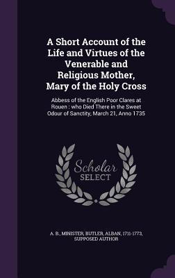 Read A Short Account of the Life and Virtues of the Venerable and Religious Mother, Mary of the Holy Cross: Abbess of the English Poor Clares at Rouen: Who Died There in the Sweet Odour of Sanctity, March 21, Anno 1735 - Minister A B file in ePub
