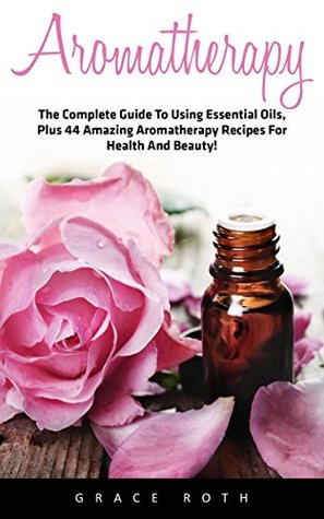Read Aromatherapy: The Complete Guide To Using Essential Oils, Plus 44 Amazing Aromatherapy Recipes For Health And Beauty! - Grace Roth file in PDF