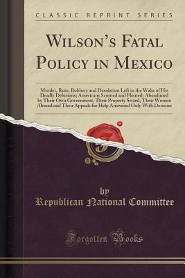 Read online Wilson's Fatal Policy in Mexico: Murder, Ruin, Robbery and Desolation Left in the Wake of His Deadly Delusions; Americans Scorned and Flouted; Abandoned by Their Own Government, Their Property Seized, Their Women Abused and Their Appeals for Help Answer - Republican National Committee | PDF
