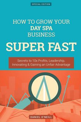 Read online How to Grow Your Day Spa Business Super Fast: Secrets to 10x Profits, Leadership, Innovation & Gaining an Unfair Advantage - Daniel O'Neill | ePub