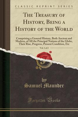 Read The Treasury of History, Being a History of the World, Vol. 1 of 2: Comprising a General History, Both Ancient and Modern, of All the Principal Nations of the Globe, Their Rise, Progress, Present Condition, Etc (Classic Reprint) - Samuel Maunder | PDF