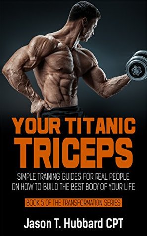 Download Your Titanic Triceps: Simple Training Guides for Real People on How to Build the Best Body of Your Life (muscle, strength, exercise, book, love, weight lifting) - Jason T. Hubbard file in PDF