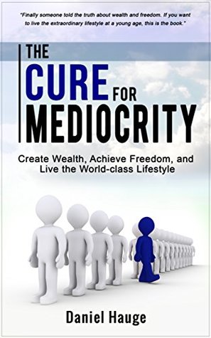 Read The Cure for Mediocrity: Create Wealth, Achieve Freedom, and Live the World-class Lifestyle - Daniel Hauge | PDF