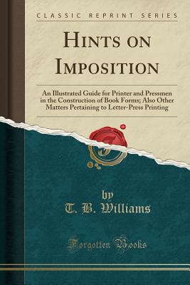 Read online Hints on Imposition: An Illustrated Guide for Printer and Pressmen in the Construction of Book Forms; Also Other Matters Pertaining to Letter-Press Printing (Classic Reprint) - T.B. Williams file in PDF