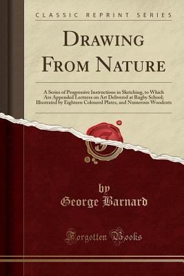 Download Drawing from Nature: A Series of Progressive Instructions in Sketching, to Which Are Appended Lectures on Art Delivered at Rugby School; Illustrated by Eighteen Coloured Plates, and Numerous Woodcuts (Classic Reprint) - George Barnard | PDF