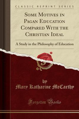 Read Some Motives in Pagan Education Compared with the Christian Ideal: A Study in the Philosophy of Education (Classic Reprint) - Mary Katharine McCarthy | PDF
