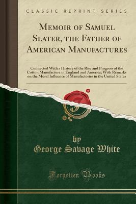 Read online Memoir of Samuel Slater, the Father of American Manufactures: Connected with a History of the Rise and Progress of the Cotton Manufacture in England and America; With Remarks on the Moral Influence of Manufactories in the United States (Classic Reprint) - George Savage White | PDF