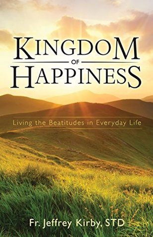 Read Kingdom of Happiness: Living the Beatitudes in Everyday Life - Fr. Jeffrey Kirby STD file in PDF