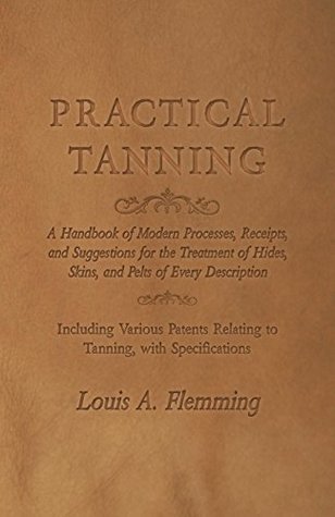 Read online Practical Tanning - A Handbook of Modern Processes, Receipts, and Suggestions for the Treatment of Hides, Skins, and Pelts of Every Description - Including  Relating to Tanning, with Specifications - Louis A. Flemming file in PDF