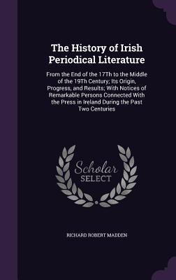 Read The History of Irish Periodical Literature: From the End of the 17th to the Middle of the 19th Century; Its Origin, Progress, and Results; With Notices of Remarkable Persons Connected with the Press in Ireland During the Past Two Centuries - Richard Robert Madden | ePub