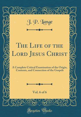 Read The Life of the Lord Jesus Christ, Vol. 6 of 6: A Complete Critical Examination of the Origin, Contents, and Connection of the Gospels (Classic Reprint) - J P Lange | PDF