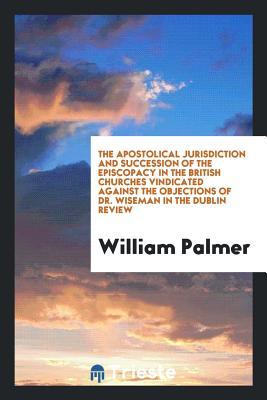 Download The Apostolical Jurisdiction and Succession of the Episcopacy in the British Churches Vindicated Against the Objections of Dr. Wiseman in the Dublin Review - William Palmer file in ePub