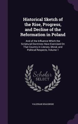 Read online Historical Sketch of the Rise, Progress, and Decline of the Reformation in Poland: And of the Influence Which the Scriptural Doctrines Have Exercised on That Country in Literary, Moral, and Political Respects, Volume 1 - Valerian Krasinski | PDF