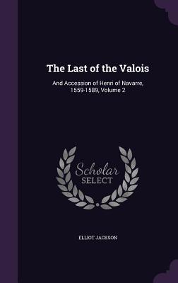 Download The Last of the Valois: And Accession of Henri of Navarre, 1559-1589, Volume 2 - Elliot Jackson | PDF