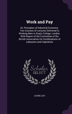 Read online Work and Pay: Or, Principles of Industrial Economy. Two Courses of Lectures Delivered to Working Men in King's College, London. with Report of the Committee of the British Association on Combinations of Labourers and Capitalists - Leone Levi | ePub