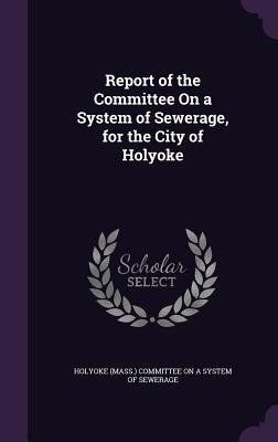 Download Report of the Committee on a System of Sewerage, for the City of Holyoke - Holyoke (Mass ) Committee on a System of file in ePub