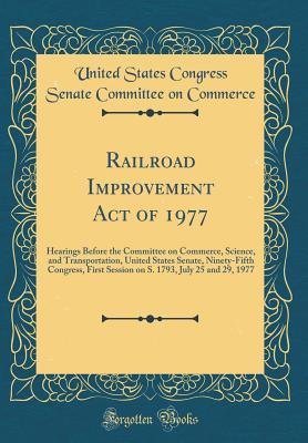 Read Railroad Improvement Act of 1977: Hearings Before the Committee on Commerce, Science, and Transportation, United States Senate, Ninety-Fifth Congress, First Session on S. 1793, July 25 and 29, 1977 (Classic Reprint) - United States Congress Senate Commerce file in ePub