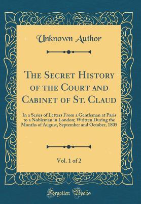 Read online The Secret History of the Court and Cabinet of St. Claud, Vol. 1 of 2: In a Series of Letters from a Gentleman at Paris to a Nobleman in London; Written During the Months of August, September and October, 1805 (Classic Reprint) - Unknown | ePub