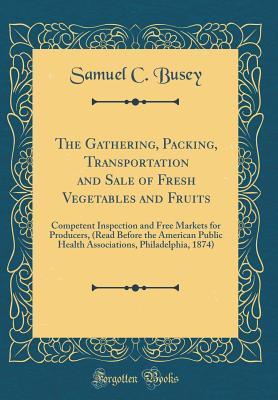 Download The Gathering, Packing, Transportation and Sale of Fresh Vegetables and Fruits: Competent Inspection and Free Markets for Producers, (Read Before the American Public Health Associations, Philadelphia, 1874) (Classic Reprint) - Samuel Clagett Busey | PDF