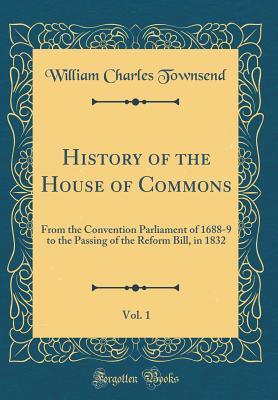 Read History of the House of Commons, Vol. 1: From the Convention Parliament of 1688-9 to the Passing of the Reform Bill, in 1832 (Classic Reprint) - William Charles Townsend file in ePub