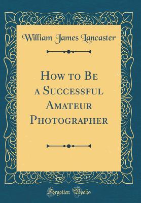 Read How to Be a Successful Amateur Photographer (Classic Reprint) - William James Lancaster file in PDF