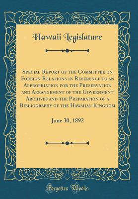 Read Special Report of the Committee on Foreign Relations in Reference to an Appropriation for the Preservation and Arrangement of the Government Archives and the Preparation of a Bibliography of the Hawaiian Kingdom: June 30, 1892 (Classic Reprint) - Hawaii Legislature | PDF
