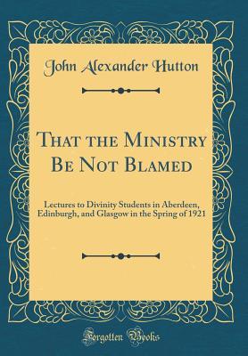 Read That the Ministry Be Not Blamed: Lectures to Divinity Students in Aberdeen, Edinburgh, and Glasgow in the Spring of 1921 (Classic Reprint) - John A. Hutton | ePub