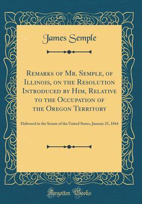 Read Remarks of Mr. Semple, of Illinois, on the Resolution Introduced by Him, Relative to the Occupation of the Oregon Territory: Delivered in the Senate of the United States, January 25, 1844 (Classic Reprint) - James Semple file in PDF