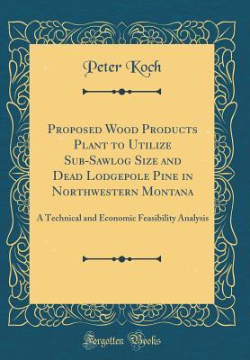 Download Proposed Wood Products Plant to Utilize Sub-Sawlog Size and Dead Lodgepole Pine in Northwestern Montana: A Technical and Economic Feasibility Analysis (Classic Reprint) - Peter Koch file in PDF