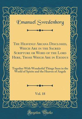 Download The Heavenly Arcana Disclosed, Which Are in the Sacred Scripture or Word of the Lord Here, Those Which Are in Exodus, Vol. 18: Together with Wonderful Things Seen in the World of Spirits and the Heaven of Angels (Classic Reprint) - Emanuel Swedenborg file in PDF
