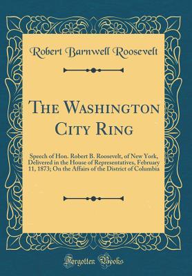 Read The Washington City Ring: Speech of Hon. Robert B. Roosevelt, of New York, Delivered in the House of Representatives, February 11, 1873; On the Affairs of the District of Columbia (Classic Reprint) - Robert Barnwell Roosevelt file in ePub