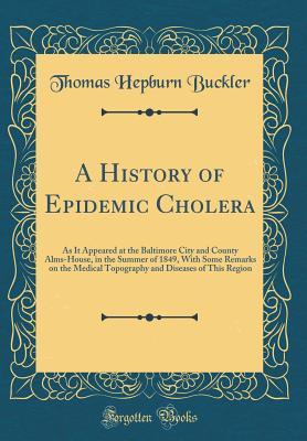 Read A History of Epidemic Cholera: As It Appeared at the Baltimore City and County Alms-House, in the Summer of 1849, with Some Remarks on the Medical Topography and Diseases of This Region (Classic Reprint) - Thomas Hepburn Buckler | PDF