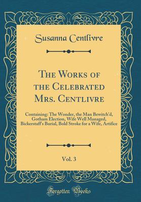 Download The Works of the Celebrated Mrs. Centlivre, Vol. 3: Containing: The Wonder, the Man Bewitch'd, Gotham Election, Wife Well Managed, Bickerstaff's Burial, Bold Stroke for a Wife, Artifice (Classic Reprint) - Susanna Centlivre | ePub
