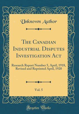 Read online The Canadian Industrial Disputes Investigation Act, Vol. 5: Research Report Number 5, April, 1918, Revised and Reprinted April, 1920 (Classic Reprint) - Unknown | ePub