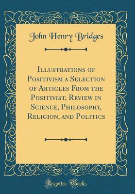 Download Illustrations of Positivism a Selection of Articles from the Positivist, Review in Science, Philosophy, Religion, and Politics (Classic Reprint) - John Henry Bridges | PDF