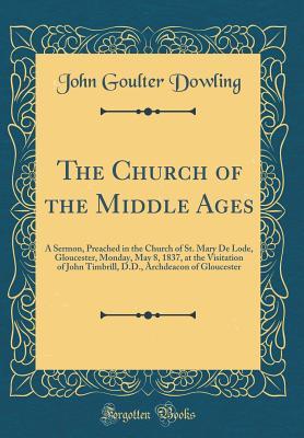 Read The Church of the Middle Ages: A Sermon, Preached in the Church of St. Mary de Lode, Gloucester, Monday, May 8, 1837, at the Visitation of John Timbrill, D.D., Archdeacon of Gloucester (Classic Reprint) - John Goulter Dowling file in PDF