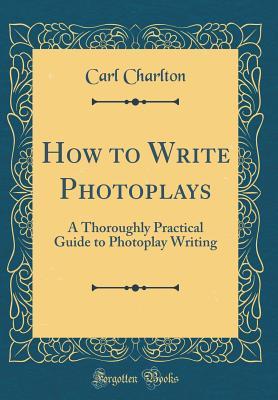 Read online How to Write Photoplays: A Thoroughly Practical Guide to Photoplay Writing (Classic Reprint) - Carl Charlton | ePub
