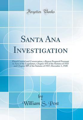 Read online Santa Ana Investigation: Flood Control and Conservation, a Report Prepared Pursuant to Acts of the Legislature, Chapter 476 of the Statutes of 1925 and Chapter 809 of the Statutes of 1927, December 1, 1928 (Classic Reprint) - William S Post | ePub