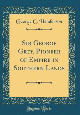 Download Sir George Grey, Pioneer of Empire in Southern Lands (Classic Reprint) - George Cockburn Henderson file in PDF