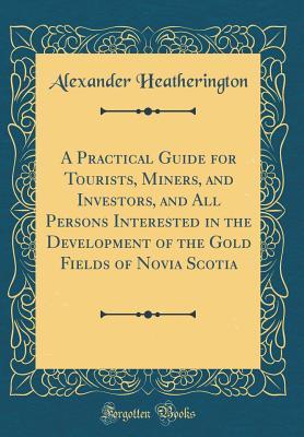 Read online A Practical Guide for Tourists, Miners, and Investors, and All Persons Interested in the Development of the Gold Fields of Novia Scotia (Classic Reprint) - Alexander Heatherington | ePub