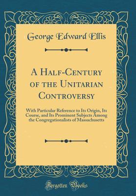 Read A Half-Century of the Unitarian Controversy: With Particular Reference to Its Origin, Its Course, and Its Prominent Subjects Among the Congregationalists of Massachusetts (Classic Reprint) - George Edward Ellis | PDF