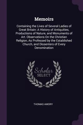 Download Memoirs: Containing the Lives of Several Ladies of Great Britain: A History of Antiquities, Productions of Nature, and Monuments of Art. Observations on the Christian Religion, as Professed by the Established Church, and Dissenters of Every Denomination - Thomas Amory file in PDF