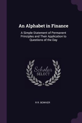 Read online An Alphabet in Finance: A Simple Statement of Permanent Principles and Their Application to Questions of the Day - R.R. Bowker | PDF