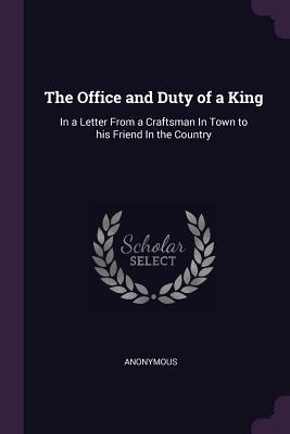 Download The Office and Duty of a King: In a Letter from a Craftsman in Town to His Friend in the Country - Anonymous | PDF