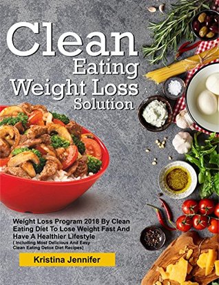 Read online Clean Eating Weight Loss Solution: Weight Loss Program 2018 By Clean Eating Diet To Lose Weight Fast And Have A Healthier Lifestyle( Including Most Delicious And Easy Clean Eating Detox Diet Recipes) - Kristina Jennifer | PDF