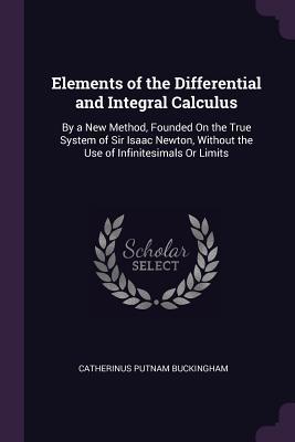 Read Elements of the Differential and Integral Calculus: By a New Method, Founded on the True System of Sir Isaac Newton, Without the Use of Infinitesimals or Limits - Catherinus Putnam Buckingham | ePub
