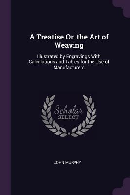 Read A Treatise on the Art of Weaving: Illustrated by Engravings with Calculations and Tables for the Use of Manufacturers - John Murphy file in ePub